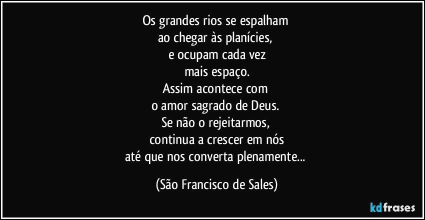 Os grandes rios se espalham 
ao chegar às planícies, 
e ocupam cada vez
mais espaço.
Assim acontece com 
o amor sagrado de Deus. 
Se não o rejeitarmos, 
continua a crescer em nós
até que nos converta plenamente... (São Francisco de Sales)