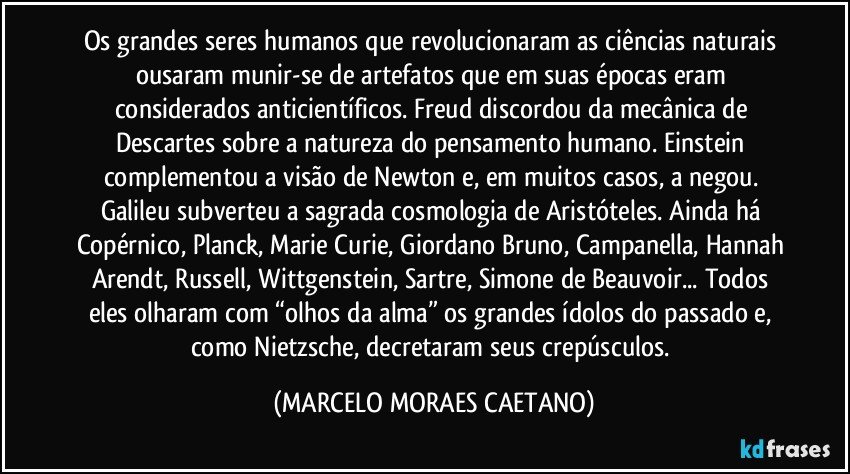 Os grandes seres humanos que revolucionaram as ciências naturais ousaram munir-se de artefatos que em suas épocas eram considerados anticientíficos. Freud discordou da mecânica de Descartes sobre a natureza do pensamento humano. Einstein complementou a visão de Newton e, em muitos casos, a negou. Galileu subverteu a sagrada cosmologia de Aristóteles. Ainda há Copérnico, Planck, Marie Curie, Giordano Bruno, Campanella, Hannah Arendt, Russell, Wittgenstein, Sartre, Simone de Beauvoir... Todos eles olharam com “olhos da alma” os grandes ídolos do passado e, como Nietzsche, decretaram seus crepúsculos. (MARCELO MORAES CAETANO)