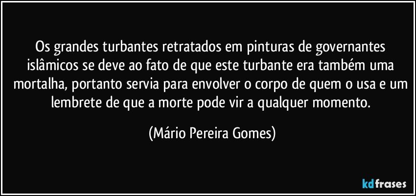 Os grandes turbantes retratados em pinturas de governantes islâmicos se deve ao fato de que este turbante era também uma mortalha, portanto servia para envolver o corpo de quem o usa e um lembrete de que a morte pode vir a qualquer momento. (Mário Pereira Gomes)