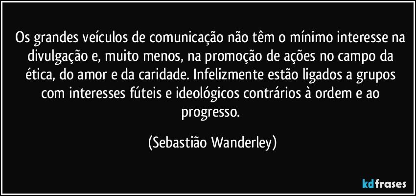 Os grandes veículos de comunicação não têm o mínimo interesse na divulgação e, muito menos, na promoção de ações no campo da ética, do amor e da caridade. Infelizmente estão ligados a grupos com interesses fúteis e ideológicos contrários à ordem e ao progresso. (Sebastião Wanderley)