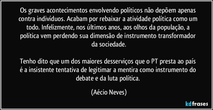 Os graves acontecimentos envolvendo políticos não depõem apenas contra indivíduos. Acabam por rebaixar a atividade política como um todo. Infelizmente, nos últimos anos, aos olhos da população, a política vem perdendo sua dimensão de instrumento transformador da sociedade.

Tenho dito que um dos maiores desserviços que o PT presta ao país é a insistente tentativa de legitimar a mentira como instrumento do debate e da luta política. (Aécio Neves)