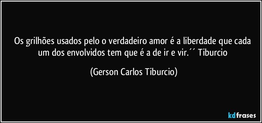 Os grilhões usados pelo o verdadeiro amor é a liberdade que cada um dos envolvidos tem que é a de ir e vir.´´ Tiburcio (Gerson Carlos Tiburcio)