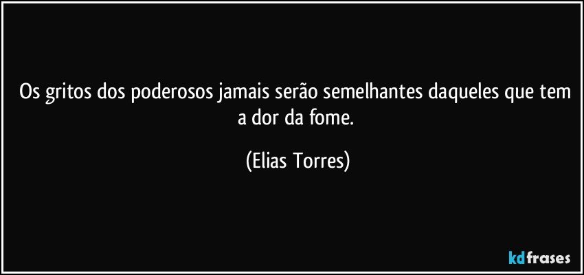 Os gritos dos poderosos jamais serão semelhantes daqueles que tem a dor da fome. (Elias Torres)