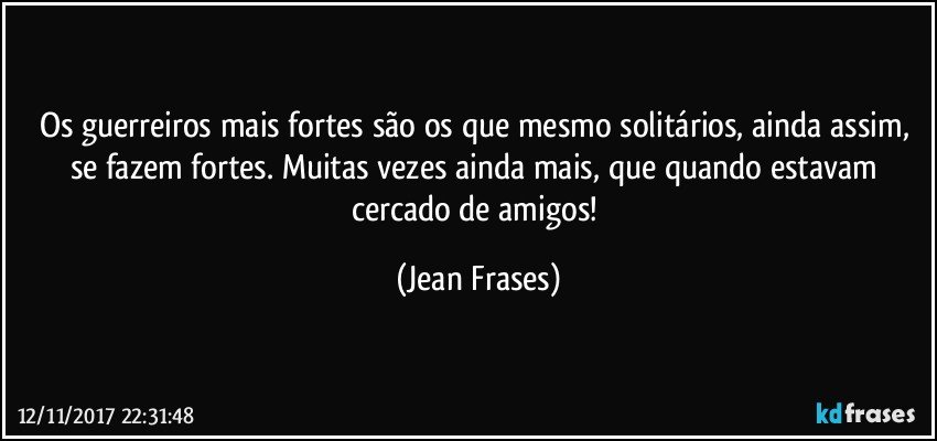 Os guerreiros mais fortes são os que mesmo solitários, ainda assim, se fazem fortes. Muitas vezes ainda mais, que quando estavam cercado de amigos! (Jean Frases)