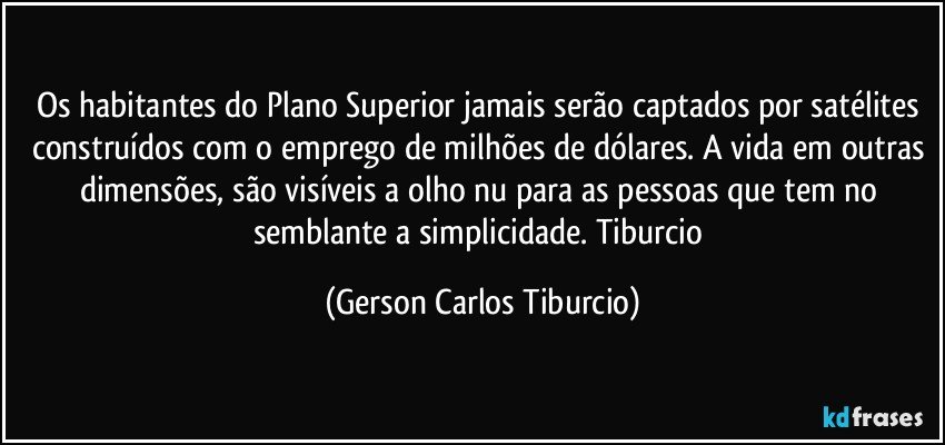 Os habitantes do Plano Superior jamais serão captados por satélites construídos com o emprego de milhões de dólares. A vida em outras dimensões, são visíveis a olho nu para as pessoas que tem no semblante a simplicidade. Tiburcio (Gerson Carlos Tiburcio)