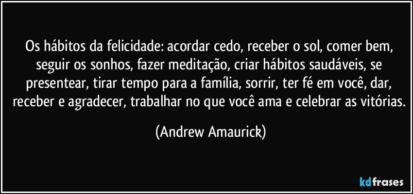 Os hábitos da felicidade: acordar cedo, receber o sol, comer bem, seguir os sonhos, fazer meditação, criar hábitos saudáveis, se presentear, tirar tempo para a família, sorrir, ter fé em você, dar, receber e agradecer, trabalhar no que você ama e celebrar as vitórias. (Andrew Amaurick)