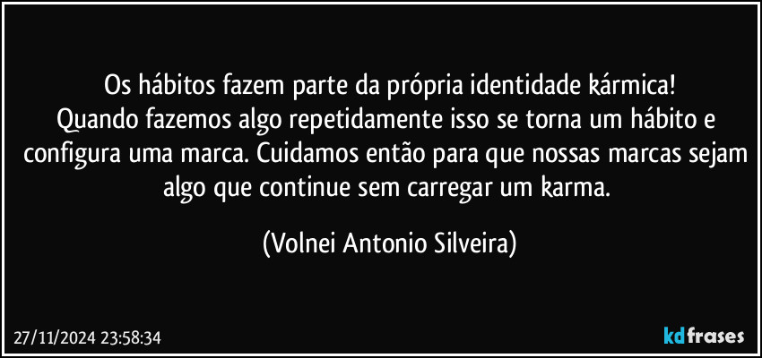 Os hábitos fazem parte da própria identidade kármica!
Quando fazemos algo repetidamente isso se torna um hábito e configura uma marca. Cuidamos então para que nossas marcas sejam algo que continue sem carregar um karma. (Volnei Antonio Silveira)