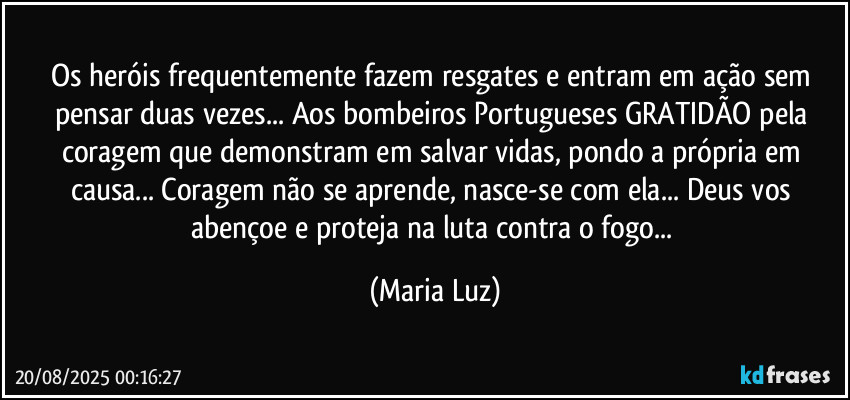 Os heróis frequentemente fazem resgates e entram em ação sem pensar duas vezes... Aos bombeiros Portugueses GRATIDÃO pela coragem que demonstram em salvar vidas, pondo a própria em causa... Coragem não se aprende, nasce-se com ela... Deus vos abençoe e proteja na luta contra o fogo... (Maria Luz)