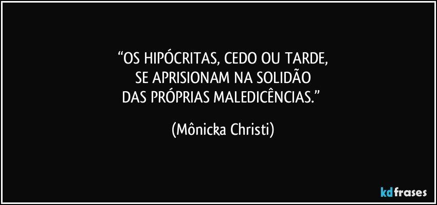 “OS HIPÓCRITAS, CEDO OU TARDE,
SE APRISIONAM NA SOLIDÃO
DAS PRÓPRIAS MALEDICÊNCIAS.” (Mônicka Christi)