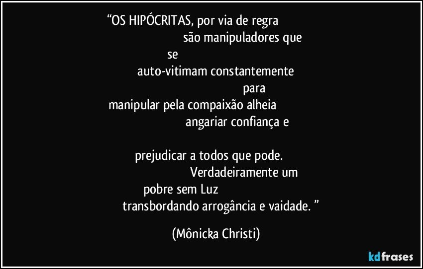 “OS HIPÓCRITAS, por via de regra                                                                                                                          são manipuladores que se                                                                                                                                      auto-vitimam constantemente                                                                                                                             para manipular pela compaixão alheia                                                                                                                        angariar confiança e                                                                                                                                            prejudicar a todos que pode.                                                                                                               Verdadeiramente um pobre sem Luz                                                                                                 transbordando arrogância e vaidade. ” (Mônicka Christi)