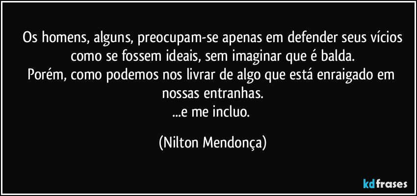 ⁠Os homens, alguns, preocupam-se apenas em defender seus vícios como se fossem ideais, sem imaginar que é balda.
Porém, como podemos nos livrar de algo que está enraigado em nossas entranhas.
...e  me incluo. (Nilton Mendonça)