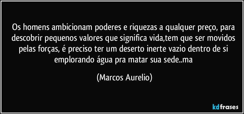 Os homens ambicionam poderes e riquezas a qualquer preço, para descobrir pequenos valores que significa vida,tem que  ser movidos pelas forças, é preciso ter um deserto inerte vazio dentro de si emplorando água pra matar sua sede..ma (Marcos Aurelio)