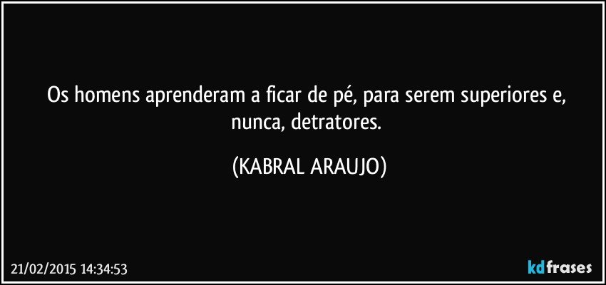 Os homens aprenderam a ficar de pé,  para serem superiores e, nunca, detratores. (KABRAL ARAUJO)