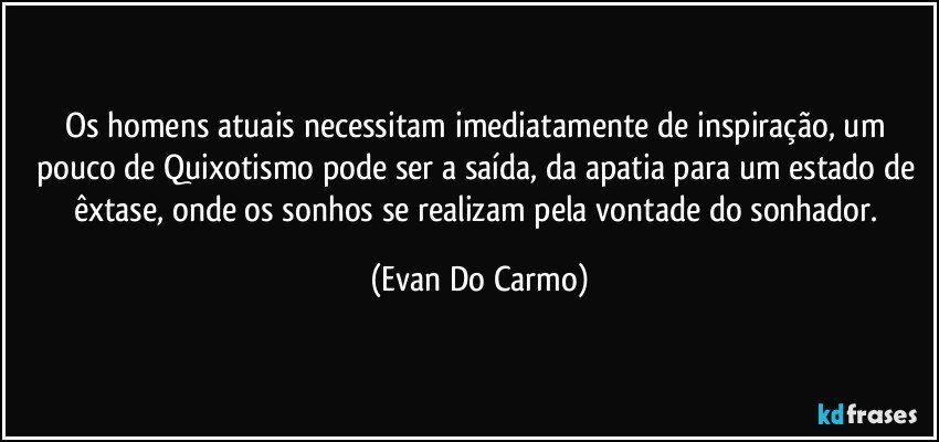 Os homens atuais necessitam imediatamente de inspiração, um pouco de Quixotismo pode ser a saída, da apatia para um estado de êxtase, onde os sonhos se realizam pela vontade do sonhador. (Evan Do Carmo)