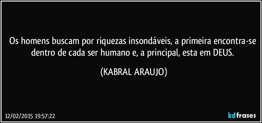 Os homens buscam por riquezas insondáveis, a primeira encontra-se dentro de cada ser humano e, a principal, esta em DEUS. (KABRAL ARAUJO)