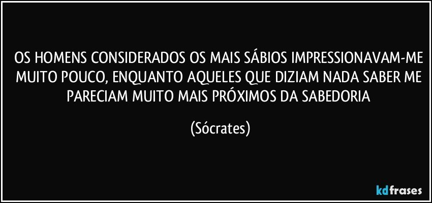 OS HOMENS CONSIDERADOS OS MAIS SÁBIOS IMPRESSIONAVAM-ME MUITO POUCO, ENQUANTO AQUELES QUE DIZIAM NADA SABER ME PARECIAM MUITO MAIS PRÓXIMOS DA SABEDORIA (Sócrates)