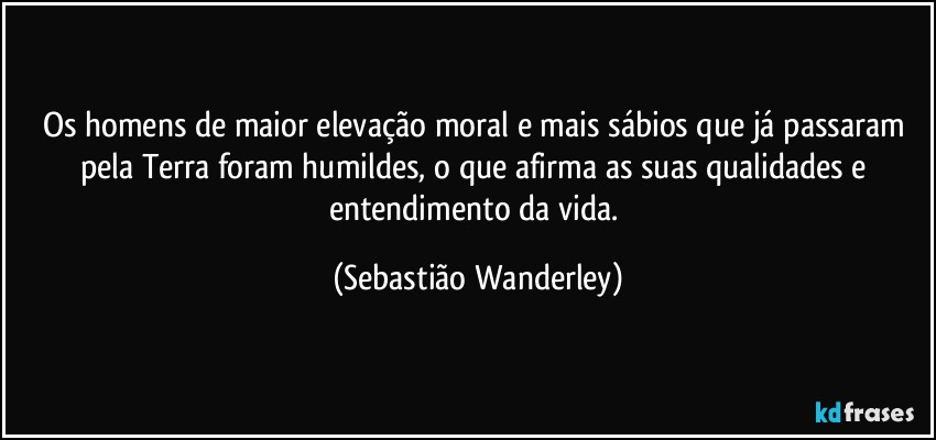 Os homens de maior elevação moral e mais sábios que já passaram pela Terra foram humildes, o que afirma as suas qualidades e entendimento da vida. (Sebastião Wanderley)