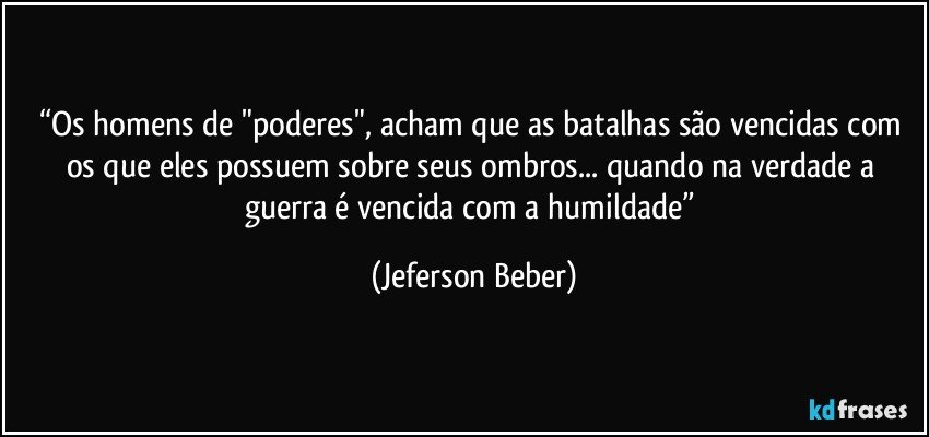 “Os homens de "poderes", acham que as batalhas são vencidas com os que eles possuem sobre seus ombros... quando na verdade  a guerra é vencida com a humildade” (Jeferson Beber)