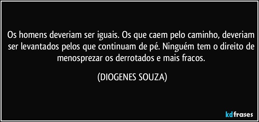 Os homens deveriam ser iguais. Os que caem pelo caminho, deveriam ser levantados pelos que continuam de pé. Ninguém tem o direito de menosprezar os derrotados e mais fracos. (DIOGENES SOUZA)