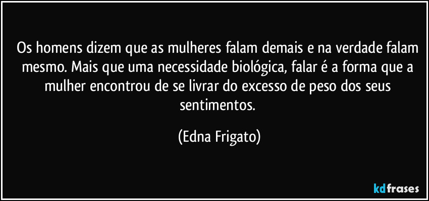 Os homens dizem que as mulheres falam demais e na verdade falam mesmo. Mais que uma necessidade biológica, falar é a forma que a mulher encontrou de se livrar do excesso de peso dos seus sentimentos. (Edna Frigato)