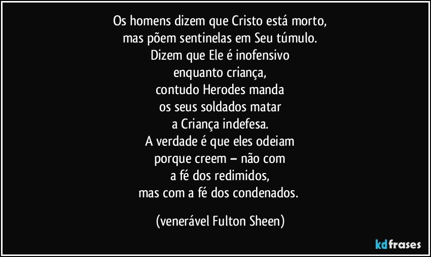 Os homens dizem que Cristo está morto,
mas põem sentinelas em Seu túmulo.
Dizem que Ele é inofensivo
enquanto criança,
contudo Herodes manda
os seus soldados matar
a Criança indefesa.
A verdade é que eles odeiam
porque creem – não com
a fé dos redimidos,
mas com a fé dos condenados. (venerável Fulton Sheen)