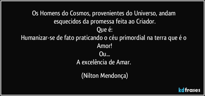 Os Homens do Cosmos, provenientes do  Universo, andam esquecidos da promessa feita ao Criador.
Que é:
Humanizar-se de fato praticando o céu primordial na terra que é o Amor!
Ou...
A excelência de Amar. (Nilton Mendonça)