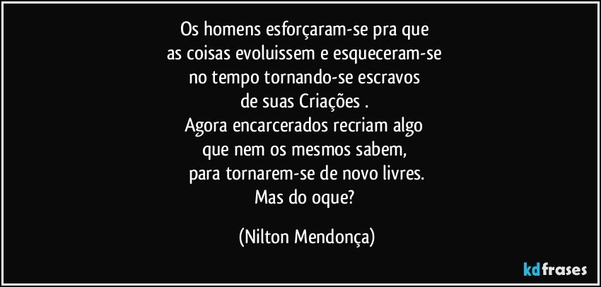 Os homens esforçaram-se pra que 
as coisas evoluissem e esqueceram-se 
no tempo tornando-se escravos 
de suas Criações⁠. 
Agora encarcerados recriam algo 
que nem os mesmos sabem, 
para tornarem-se de novo livres.
Mas do oque? (Nilton Mendonça)