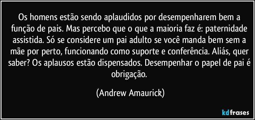 Os homens estão sendo aplaudidos por desempenharem bem a função de pais. Mas percebo que o que a maioria faz é: paternidade assistida. Só se considere um pai adulto se você manda bem sem a mãe por perto, funcionando como suporte e conferência. Aliás, quer saber? Os aplausos estão dispensados. Desempenhar o papel de pai é obrigação. (Andrew Amaurick)