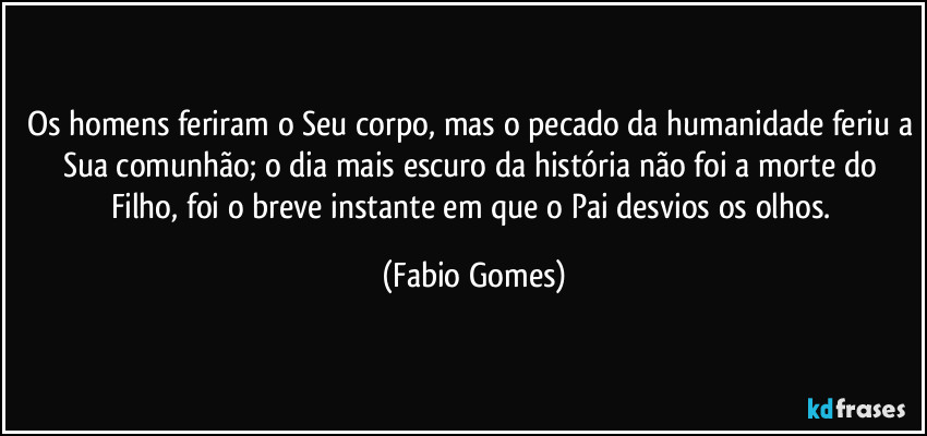 Os homens feriram o Seu corpo, mas o pecado da humanidade feriu a Sua comunhão; o dia mais escuro da história não foi a morte do Filho, foi o breve instante em que o Pai desvios os olhos. (Fabio Gomes)