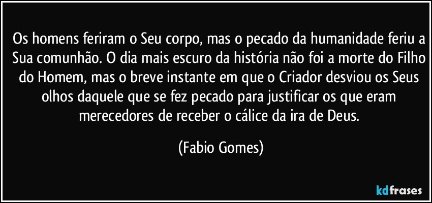 Os homens feriram o Seu corpo, mas o pecado da humanidade feriu a Sua comunhão. O dia mais escuro da história não foi a morte do Filho do Homem, mas o breve instante em que o Criador desviou os Seus olhos daquele que se fez pecado para justificar os que eram merecedores de receber o cálice da ira de Deus. (Fabio Gomes)