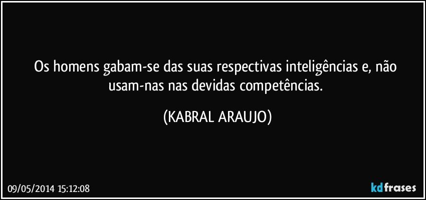 Os homens gabam-se das suas respectivas inteligências e, não usam-nas nas devidas competências. (KABRAL ARAUJO)