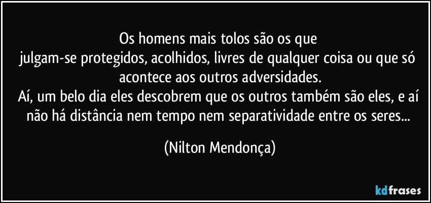 Os homens mais tolos são os que 
julgam-se protegidos, acolhidos, livres de qualquer coisa ou que só acontece aos outros adversidades.
Aí, um belo dia eles descobrem que os outros também são eles, e aí não há distância nem tempo nem separatividade entre os seres... (Nilton Mendonça)