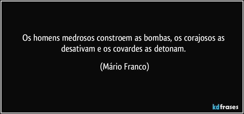 Os homens medrosos constroem as bombas, os corajosos as desativam e os covardes as detonam. (Mário Franco)
