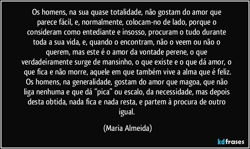 Os homens, na sua quase totalidade, não gostam do amor que parece fácil, e, normalmente, colocam-no de lado, porque o consideram como entediante e insosso, procuram o tudo durante toda a sua vida, e, quando o encontram, não o veem ou não o querem, mas este é o amor da vontade perene, o que verdadeiramente surge de mansinho, o que existe e o que dá amor, o que fica e não morre, aquele em que também vive a alma que é feliz.
Os homens, na generalidade, gostam do amor que magoa, que não liga nenhuma e que dá “pica” ou escalo, da necessidade, mas depois desta obtida, nada fica e nada resta, e partem à procura de outro igual. (Maria Almeida)