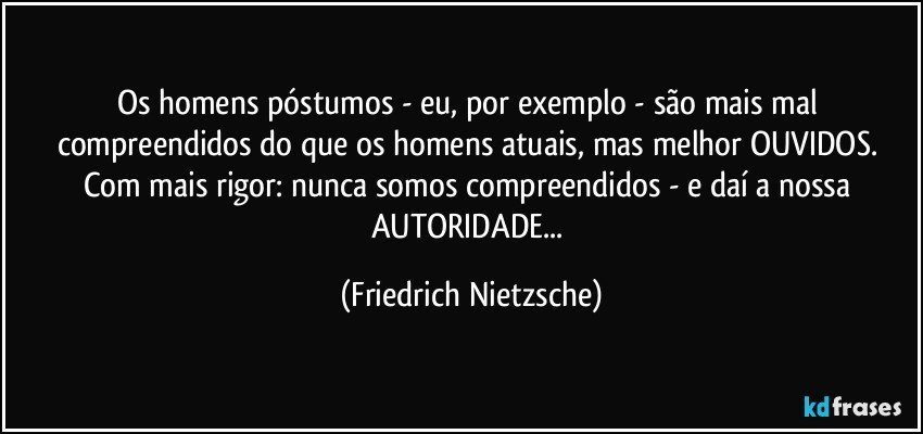 Os homens póstumos - eu, por exemplo - são mais mal compreendidos do que os homens atuais, mas melhor OUVIDOS. Com mais rigor: nunca somos compreendidos - e daí a nossa AUTORIDADE... (Friedrich Nietzsche)