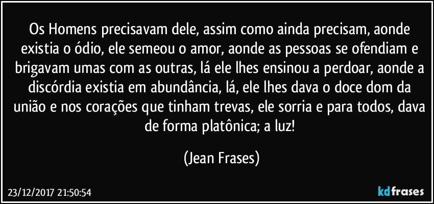 Os Homens precisavam dele, assim como ainda precisam, aonde existia o ódio, ele semeou o amor, aonde as pessoas se ofendiam e brigavam umas com as outras, lá ele lhes ensinou a perdoar, aonde a discórdia existia em abundância, lá, ele lhes dava o doce dom da união e nos corações que tinham trevas, ele sorria e para todos, dava de forma platônica; a luz! (Jean Frases)