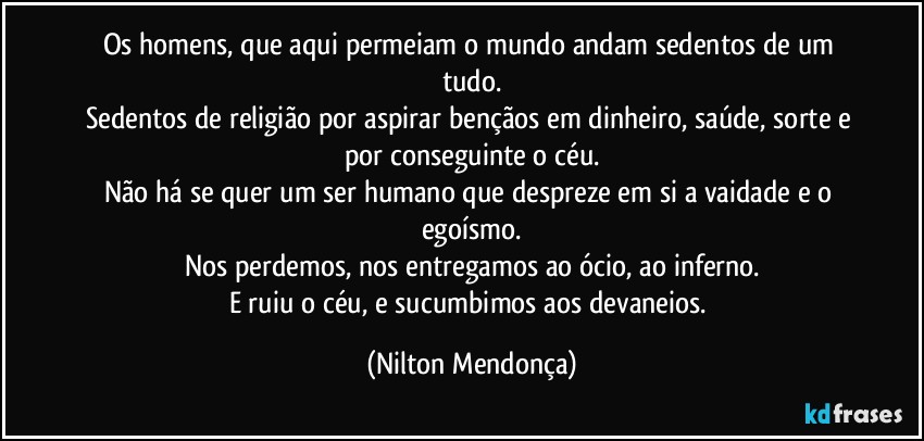 Os homens, que aqui permeiam o mundo andam sedentos de um tudo.
Sedentos de religião por aspirar bençãos em dinheiro, saúde, sorte e por conseguinte o céu.
Não há se quer um ser humano que despreze em si a vaidade e o egoísmo.
Nos perdemos, nos entregamos ao ócio, ao inferno.
E ruiu o céu, e sucumbimos aos devaneios. (Nilton Mendonça)