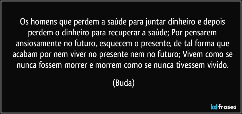 Os homens que perdem a saúde para juntar dinheiro e depois perdem o dinheiro para recuperar a saúde; Por pensarem ansiosamente no futuro, esquecem o presente, de tal forma que acabam por nem viver no presente nem no futuro; Vivem como se nunca fossem morrer e morrem como se nunca tivessem vivido. (Buda)