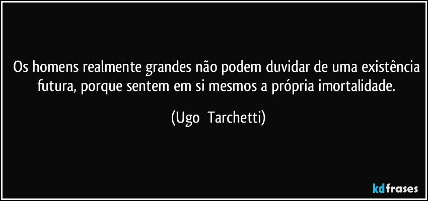 Os homens realmente grandes não podem duvidar de uma existência futura, porque sentem em si mesmos a própria imortalidade. (Ugo  Tarchetti)