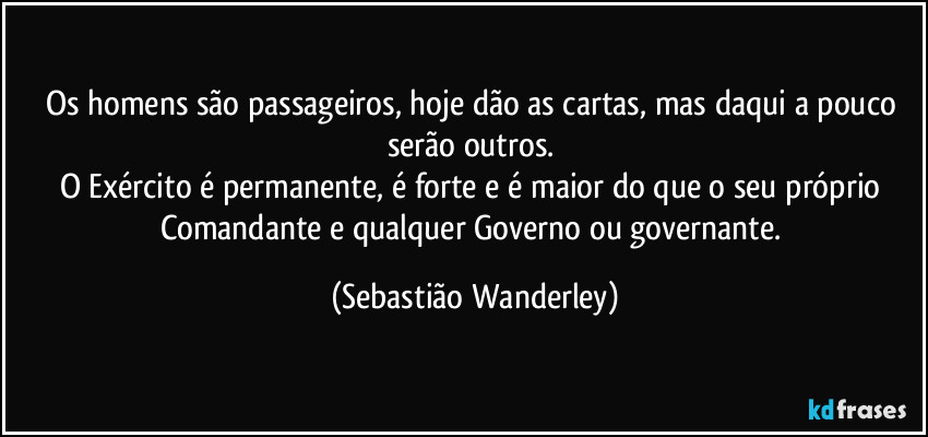 Os homens são passageiros, hoje dão as cartas, mas daqui a pouco serão outros. 
O Exército é permanente, é forte e é maior do que o seu próprio Comandante e qualquer Governo ou governante. (Sebastião Wanderley)
