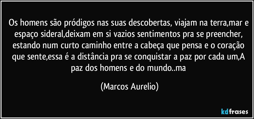 Os homens são pródigos nas suas descobertas, viajam na terra,mar e espaço sideral,deixam em si  vazios sentimentos pra se preencher, estando num curto caminho entre  a cabeça que pensa e o coração que sente,essa é a distância pra se conquistar a paz por cada um,A paz dos homens e do mundo..ma (Marcos Aurelio)