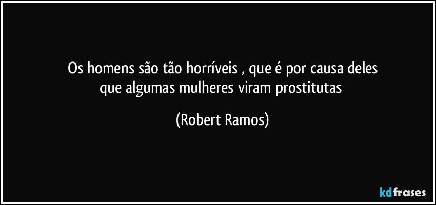 Os homens são tão horríveis , que é por causa deles
que algumas mulheres viram prostitutas (Robert Ramos)