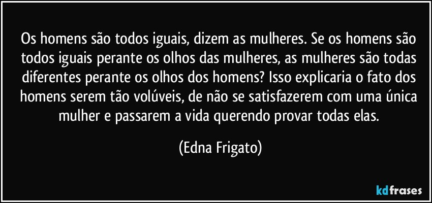 Os homens são todos iguais, dizem as mulheres. Se os homens são todos iguais perante os olhos das mulheres, as mulheres são todas diferentes perante os olhos dos homens? Isso explicaria o fato dos homens serem tão volúveis, de não se satisfazerem com uma única mulher e passarem a vida querendo provar todas elas. (Edna Frigato)