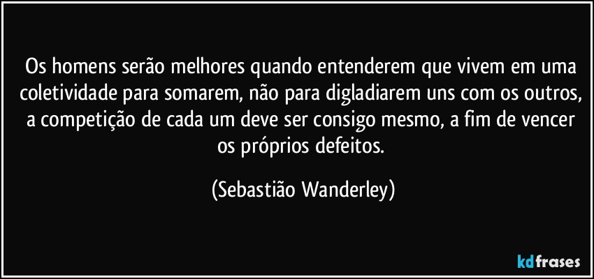 Os homens serão melhores quando entenderem que vivem em uma coletividade para somarem, não para digladiarem uns com os outros, a competição de cada um deve ser consigo mesmo, a fim de vencer os próprios defeitos. (Sebastião Wanderley)