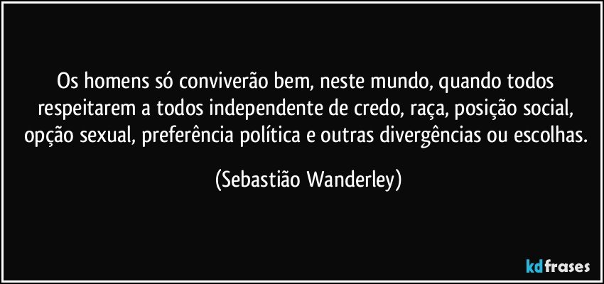 Os homens só conviverão bem, neste mundo, quando todos respeitarem a todos independente de credo, raça, posição social, opção sexual, preferência política e outras divergências ou escolhas. (Sebastião Wanderley)