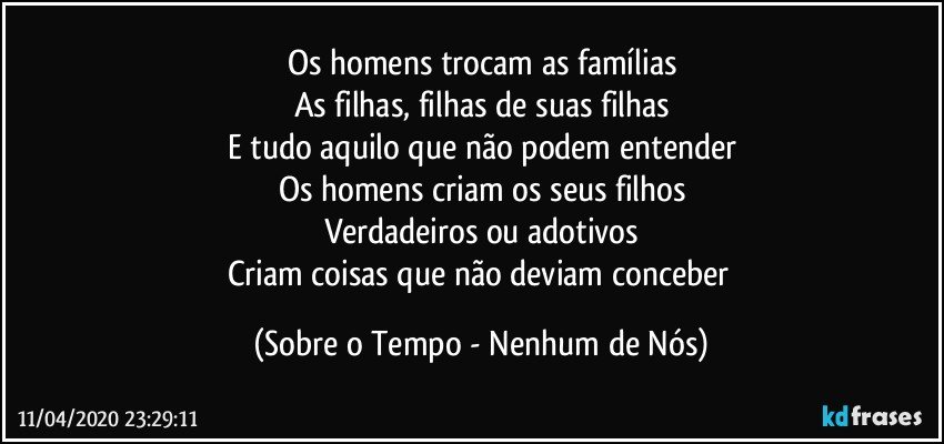 Os homens trocam as famílias
As filhas, filhas de suas filhas
E tudo aquilo que não podem entender
Os homens criam os seus filhos
Verdadeiros ou adotivos
Criam coisas que não deviam conceber (Sobre o Tempo - Nenhum de Nós)