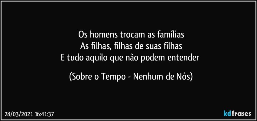 Os homens trocam as famílias
As filhas, filhas de suas filhas
E tudo aquilo que não podem entender (Sobre o Tempo - Nenhum de Nós)