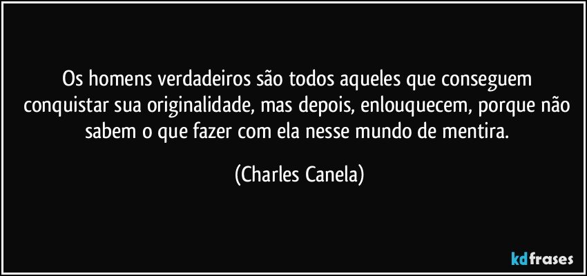 Os homens verdadeiros são todos aqueles que conseguem conquistar sua originalidade, mas depois, enlouquecem, porque não sabem o que fazer com ela nesse mundo de mentira. (Charles Canela)