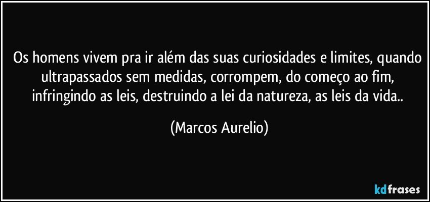 Os homens vivem pra ir além das suas curiosidades e limites, quando ultrapassados sem medidas, corrompem, do começo ao fim, infringindo as leis, destruindo a lei da natureza, as leis da vida.. (Marcos Aurelio)