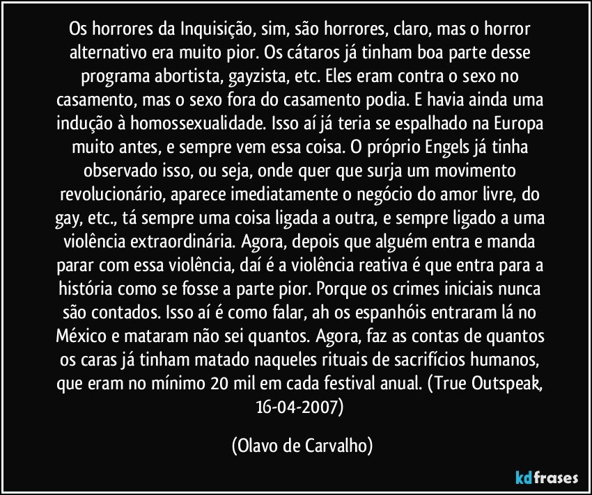 Os horrores da Inquisição, sim, são horrores, claro, mas o horror alternativo era muito pior. Os cátaros já tinham boa parte desse programa abortista, gayzista, etc. Eles eram contra o sexo no casamento, mas o sexo fora do casamento podia. E havia ainda uma indução à homossexualidade. Isso aí já teria se espalhado na Europa muito antes, e sempre vem essa coisa. O próprio Engels já tinha observado isso, ou seja, onde quer que surja um movimento revolucionário, aparece imediatamente o negócio do amor livre, do gay, etc., tá sempre uma coisa ligada a outra, e sempre ligado a uma violência extraordinária. Agora, depois que alguém entra e manda parar com essa violência, daí é a violência reativa é que entra para a história como se fosse a parte pior. Porque os crimes iniciais nunca são contados. Isso aí é como falar, ah os espanhóis entraram lá no México e mataram não sei quantos. Agora, faz as contas de quantos os caras já tinham matado naqueles rituais de sacrifícios humanos, que eram no mínimo 20 mil em cada festival anual. (True Outspeak, 16-04-2007) (Olavo de Carvalho)